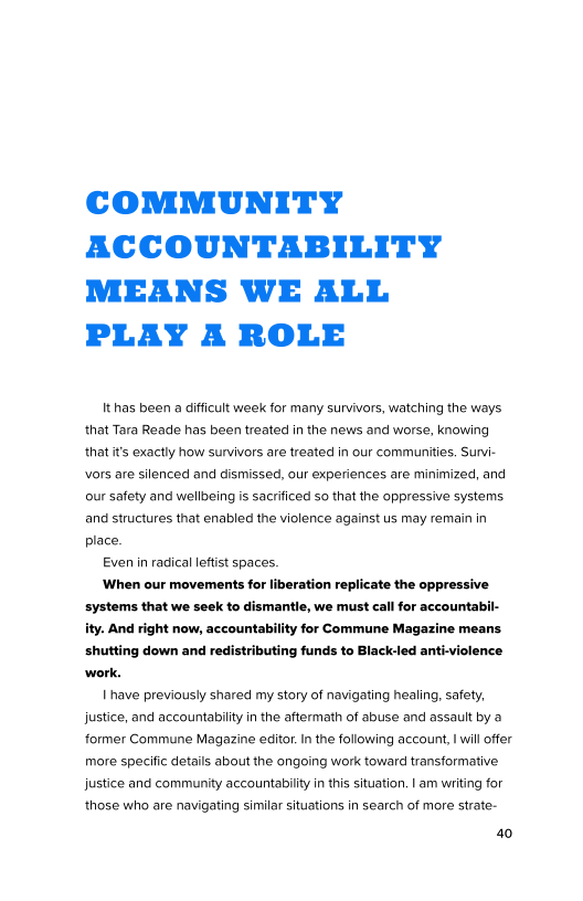 COMMUNITY
ACCOUNTABILITY
MEANS WE ALL
PLAY A ROLE

Ithas been a difficult week for many survivors, watching the ways
that Tara Reade has been treated in the news and worse, knowing
that it's exactly how survivors are treated in our communities. Survi-
vvors are silenced and dismissed, our experiences are minimized, and
our safety and wellbeing is sacrificed so that the oppressive systems
and structures that enabled the violence against us may remain in
place.

Even in radical leftist spaces.

When our movements for liberation replicate the oppressive
systems that we seek to dismantle, we must call for accountabi
ity. And right now, accountability for Commune Maga:
shutting down and redistributing funds to Black-led anti-violence

   

 

 

have previously shared my story of navigating healing, safety,
justice, and accountability in the aftermath of abuse and assault by a
former Commune Magazine editor. In the following account, | wll offer
more specific details about the ongoing work toward transformative
justice and community accountability in this situation. | am writing for
those who are navigating similar situations in search of more strate-

40
